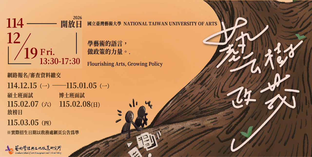 國立臺灣藝術大學藝術管理與文化政策研究所，自2006年成立至今已逾19年，以「藝術管理」與「文化政策」為經緯，除了扎實的學理基礎以外，也藉由藝文論壇、大師講座等活動與業界實務接軌，而畢業學生更在各大博物館、美術館、政府機構、第三部門與個人工作室等相關領域遍地開花。

藝政所都在做什麼？
參加開放日就知道！

【開放日活動資訊】
藝樹政茂 ‧ 限時招募：藝政所開放日暨碩博士招生
報名連結▸https://forms.gle/6k6dbUrP9pJU3iiQ7
時間｜114年12月19日（五）
地點｜國立臺灣藝術大學 藝術管理與文化政策研究所（教學研究大樓5樓）
