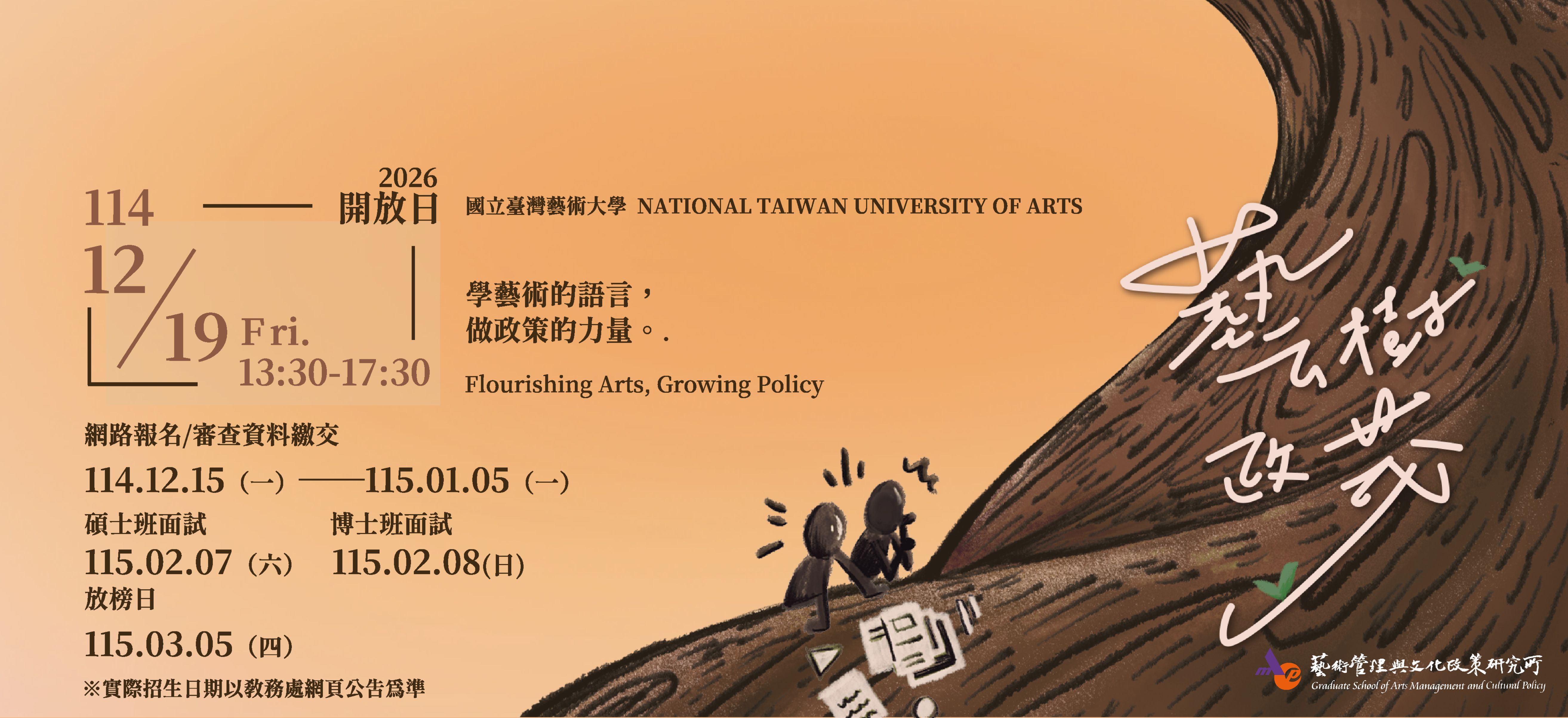 國立臺灣藝術大學藝術管理與文化政策研究所，自2006年成立至今已逾19年，以「藝術管理」與「文化政策」為經緯，除了扎實的學理基礎以外，也藉由藝文論壇、大師講座等活動與業界實務接軌，而畢業學生更在各大博物館、美術館、政府機構、第三部門與個人工作室等相關領域遍地開花。

藝政所都在做什麼？
參加開放日就知道！

【開放日活動資訊】
藝樹政茂 ‧ 限時招募：藝政所開放日暨碩博士招生
報名連結▸https://forms.gle/6k6dbUrP9pJU3iiQ7
時間｜114年12月19日（五）
地點｜國立臺灣藝術大學 藝術管理與文化政策研究所（教學研究大樓5樓）